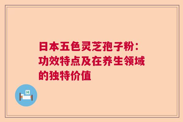 日本五色灵芝孢子粉：功效特点及在养生领域的独特价值  第1张