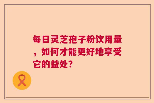 每日灵芝孢子粉饮用量，如何才能更好地享受它的益处？  第1张