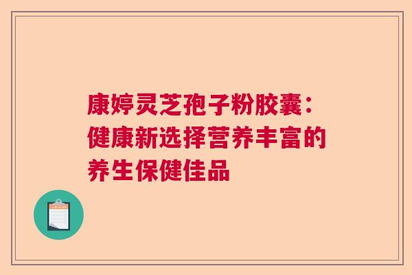 康婷灵芝孢子粉胶囊：健康新选择营养丰富的养生保健佳品  第1张