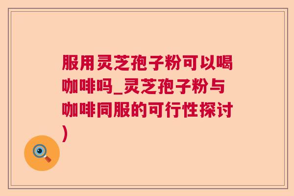 服用灵芝孢子粉可以喝咖啡吗_灵芝孢子粉与咖啡同服的可行性探讨)  第1张