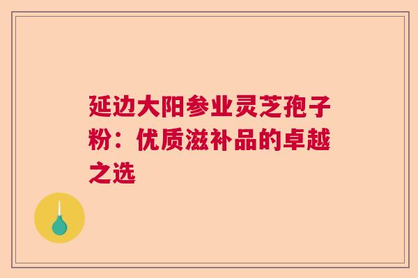 延边大阳参业灵芝孢子粉：优质滋补品的卓越之选  第1张