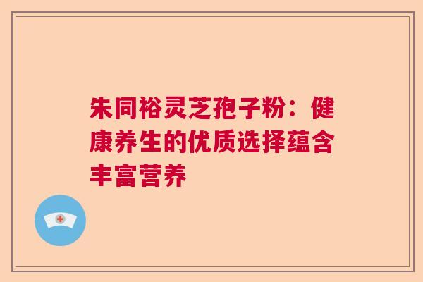 朱同裕灵芝孢子粉：健康养生的优质选择蕴含丰富营养  第1张