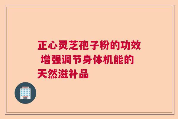 正心灵芝孢子粉的功效 增强调节身体机能的天然滋补品  第1张