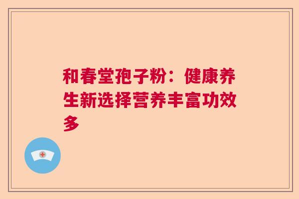 和春堂孢子粉：健康养生新选择营养丰富功效多  第1张