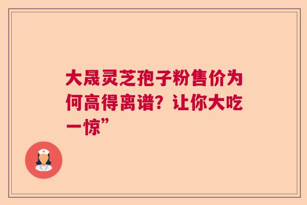 大晟灵芝孢子粉售价为何高得离谱？让你大吃一惊”  第1张
