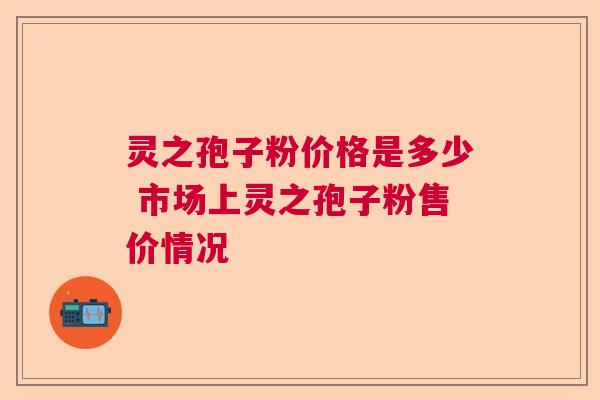 灵之孢子粉价格是多少 市场上灵之孢子粉售价情况  第1张