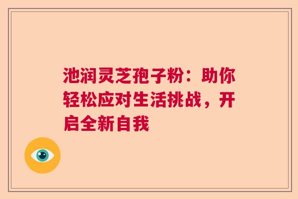 池润灵芝孢子粉：助你轻松应对生活挑战，开启全新自我  第1张