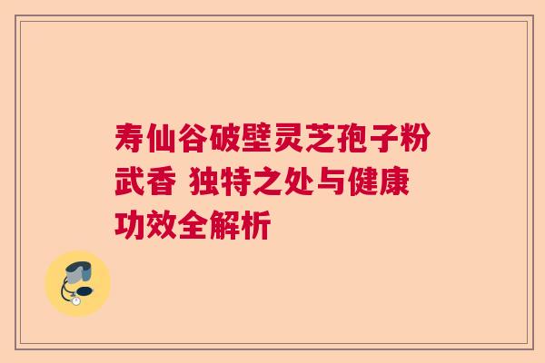 寿仙谷破壁灵芝孢子粉武香 独特之处与健康功效全解析  第1张