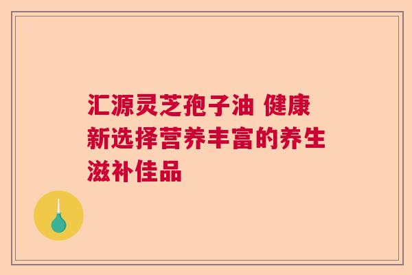汇源灵芝孢子油 健康新选择营养丰富的养生滋补佳品  第1张