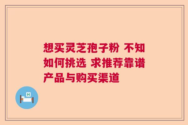 想买灵芝孢子粉 不知如何挑选 求推荐靠谱产品与购买渠道  第1张