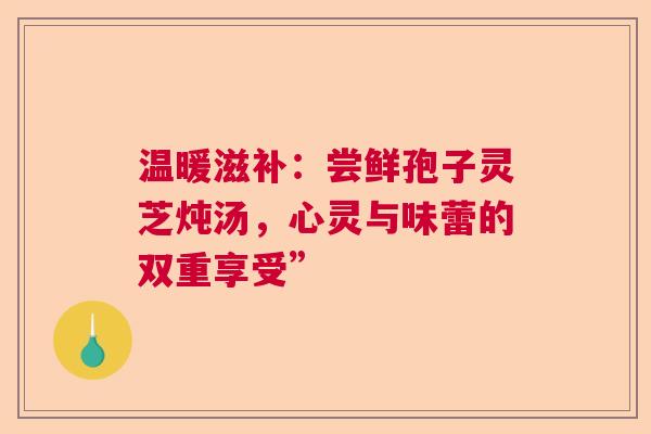 温暖滋补：尝鲜孢子灵芝炖汤，心灵与味蕾的双重享受”  第1张