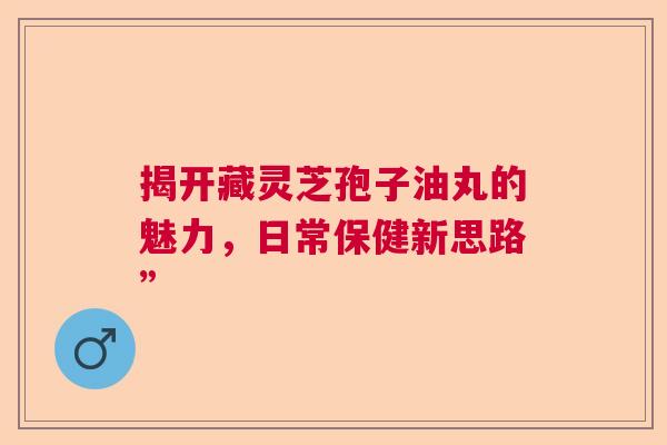 揭开藏灵芝孢子油丸的魅力，日常保健新思路”  第1张