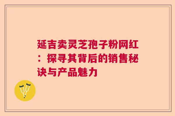 延吉卖灵芝孢子粉网红：探寻其背后的销售秘诀与产品魅力  第1张