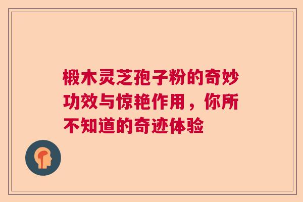 椴木灵芝孢子粉的奇妙功效与惊艳作用，你所不知道的奇迹体验  第1张