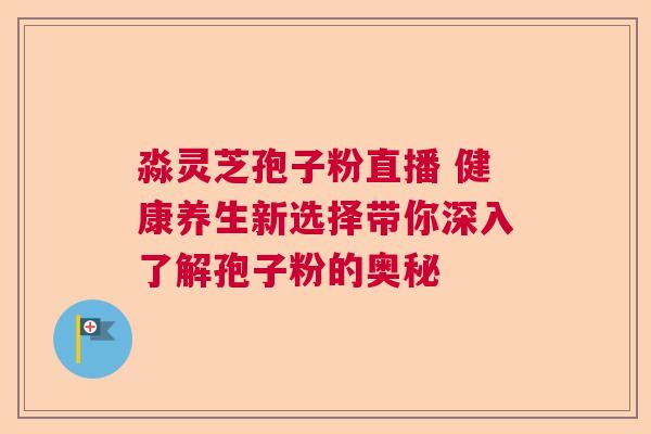 淼灵芝孢子粉直播 健康养生新选择带你深入了解孢子粉的奥秘  第1张