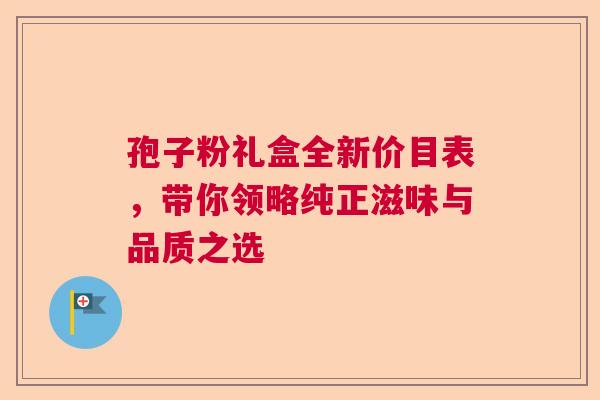 孢子粉礼盒全新价目表，带你领略纯正滋味与品质之选  第1张