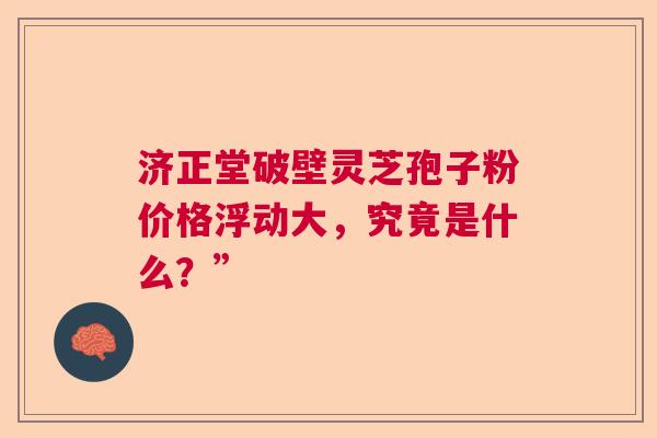 济正堂破壁灵芝孢子粉价格浮动大，究竟是什么？”  第1张