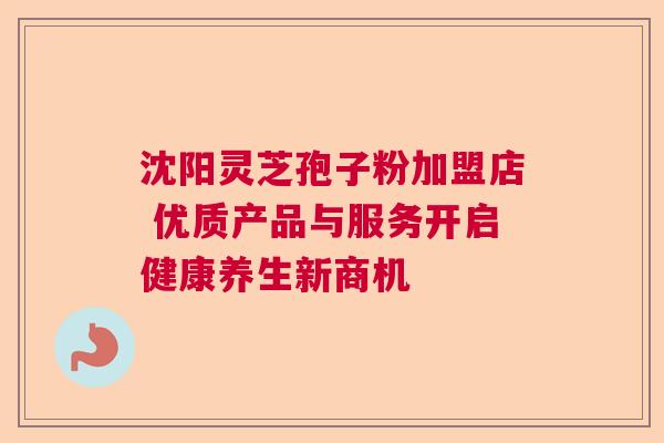沈阳灵芝孢子粉加盟店 优质产品与服务开启健康养生新商机  第1张