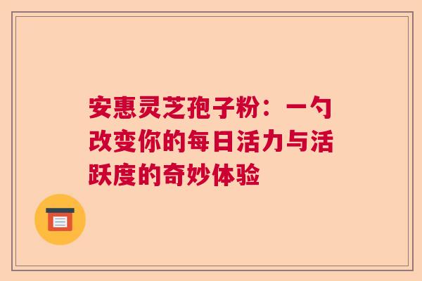 安惠灵芝孢子粉：一勺改变你的每日活力与活跃度的奇妙体验  第1张