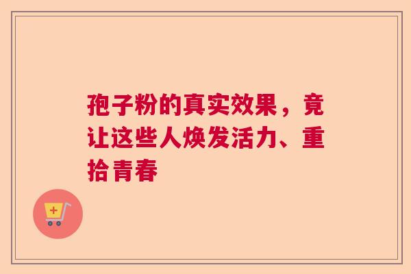 孢子粉的真实效果，竟让这些人焕发活力、重拾青春  第1张