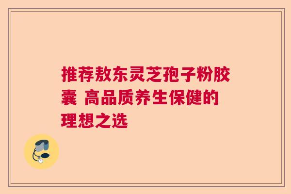 推荐敖东灵芝孢子粉胶囊 高品质养生保健的理想之选  第1张