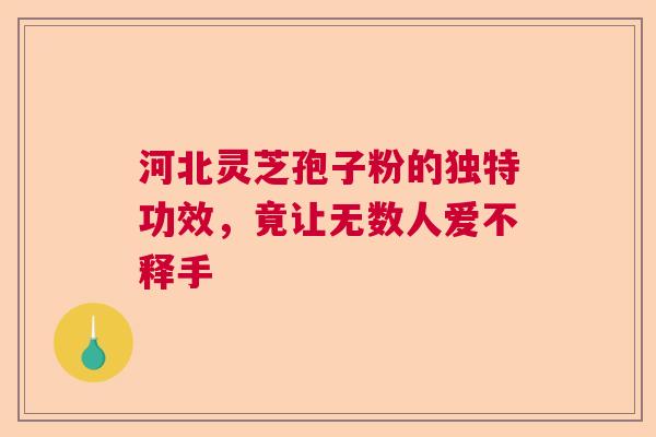 河北灵芝孢子粉的独特功效，竟让无数人爱不释手  第1张