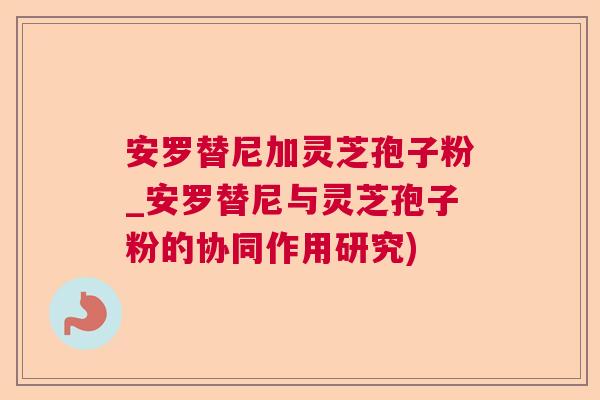 安罗替尼加灵芝孢子粉_安罗替尼与灵芝孢子粉的协同作用研究)  第1张