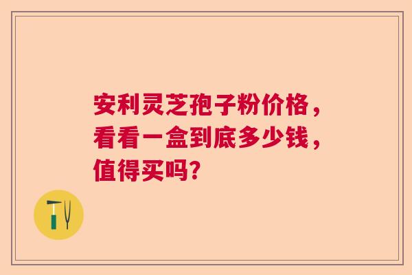 安利灵芝孢子粉价格，看看一盒到底多少钱，值得买吗？  第1张