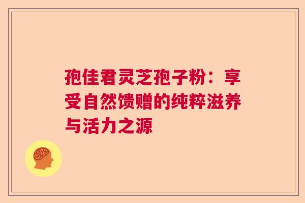 孢佳君灵芝孢子粉：享受自然馈赠的纯粹滋养与活力之源  第1张