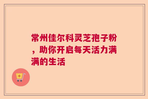 常州佳尔科灵芝孢子粉，助你开启每天活力满满的生活  第1张