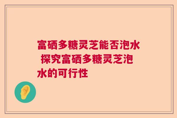 富硒多糖灵芝能否泡水 探究富硒多糖灵芝泡水的可行性  第1张