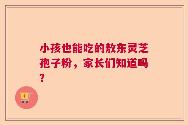小孩也能吃的敖东灵芝孢子粉，家长们知道吗？  第1张
