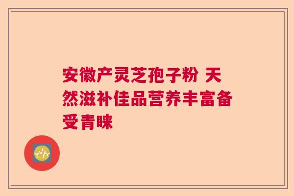 安徽产灵芝孢子粉 天然滋补佳品营养丰富备受青睐  第1张