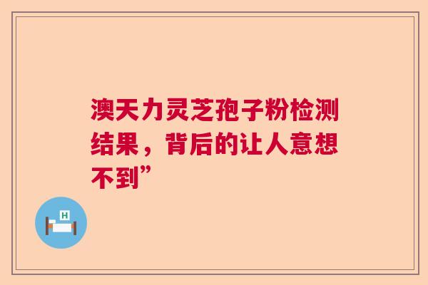 澳天力灵芝孢子粉检测结果，背后的让人意想不到”  第1张