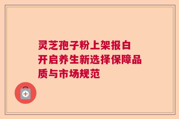 灵芝孢子粉上架报白 开启养生新选择保障品质与市场规范  第1张