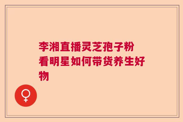 李湘直播灵芝孢子粉 看明星如何带货养生好物  第1张