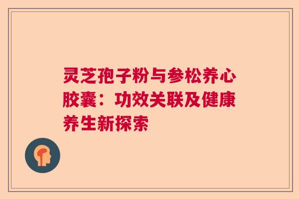 灵芝孢子粉与参松养心胶囊：功效关联及健康养生新探索  第1张