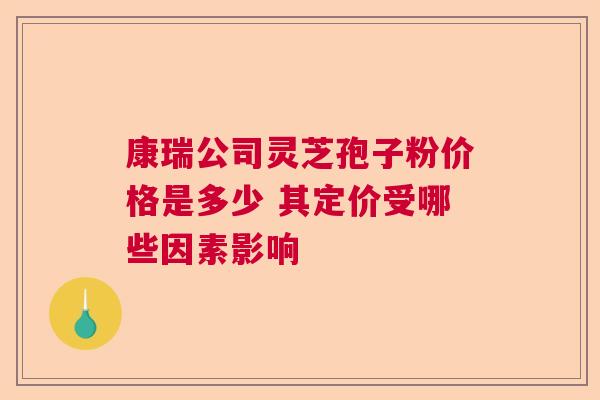 康瑞公司灵芝孢子粉价格是多少 其定价受哪些因素影响  第1张