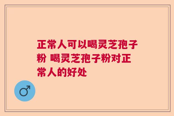 正常人可以喝灵芝孢子粉 喝灵芝孢子粉对正常人的好处  第1张