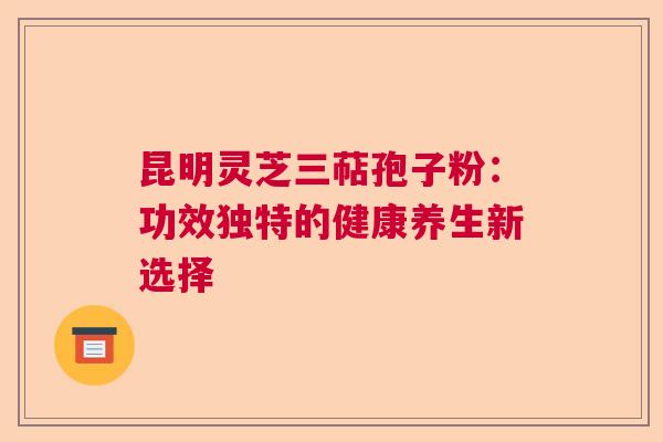 昆明灵芝三萜孢子粉：功效独特的健康养生新选择  第1张