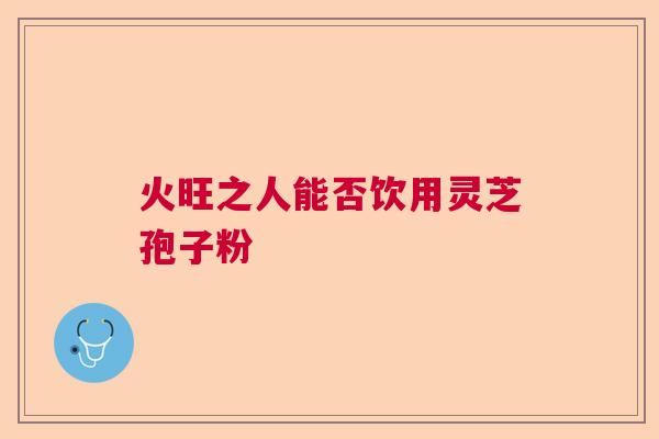 火旺之人能否饮用灵芝孢子粉  第1张