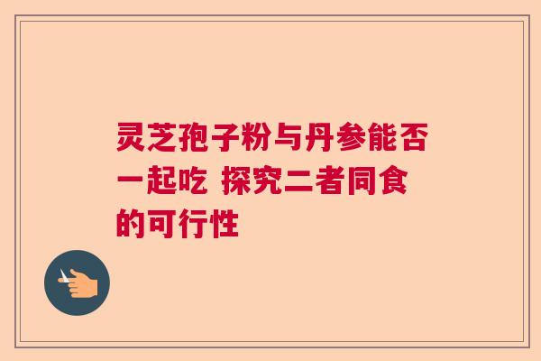 灵芝孢子粉与丹参能否一起吃 探究二者同食的可行性  第1张