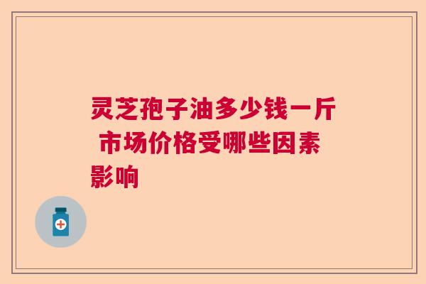 灵芝孢子油多少钱一斤 市场价格受哪些因素影响  第1张