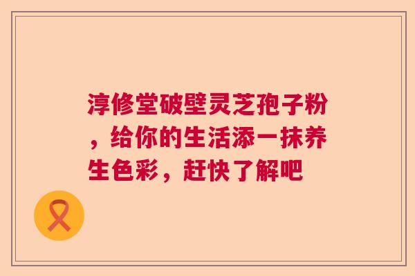 淳修堂破壁灵芝孢子粉，给你的生活添一抹养生色彩，赶快了解吧  第1张