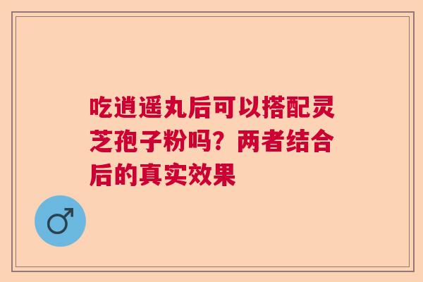 吃逍遥丸后可以搭配灵芝孢子粉吗？两者结合后的真实效果  第1张