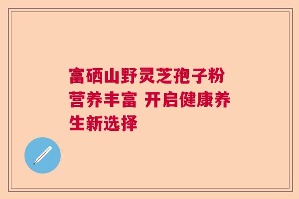 富硒山野灵芝孢子粉 营养丰富 开启健康养生新选择  第1张