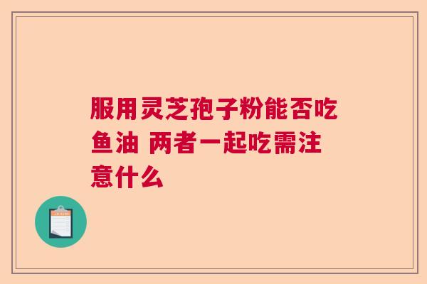 服用灵芝孢子粉能否吃鱼油 两者一起吃需注意什么  第1张