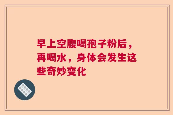 早上空腹喝孢子粉后，再喝水，身体会发生这些奇妙变化  第1张