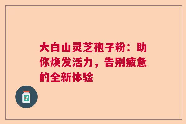 大白山灵芝孢子粉：助你焕发活力，告别疲惫的全新体验  第1张