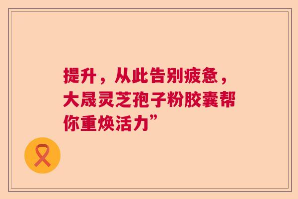 提升，从此告别疲惫，大晟灵芝孢子粉胶囊帮你重焕活力”  第1张
